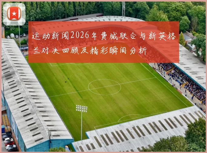 运动新闻2026年费城联合与新英格兰对决回顾及精彩瞬间分析