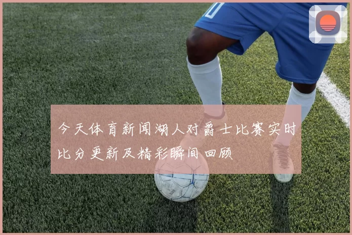 今天体育新闻湖人对爵士比赛实时比分更新及精彩瞬间回顾