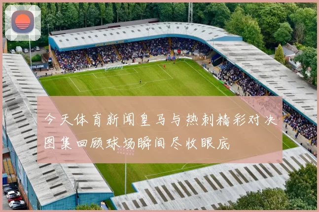 今天体育新闻皇马与热刺精彩对决图集回顾球场瞬间尽收眼底