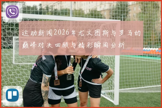 运动新闻2026年尤文图斯与罗马的巅峰对决回顾与精彩瞬间分析